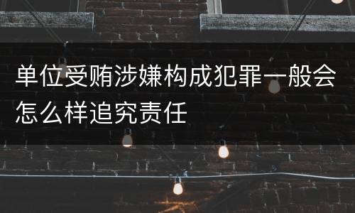 单位受贿涉嫌构成犯罪一般会怎么样追究责任