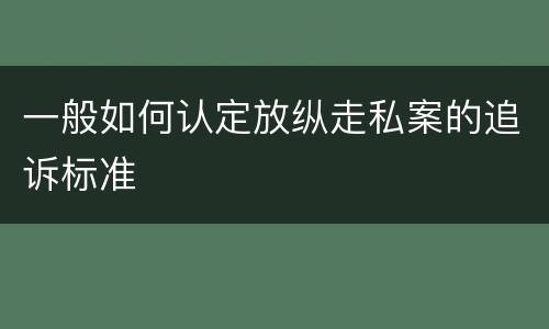 一般如何认定放纵走私案的追诉标准