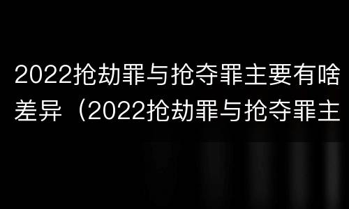 2022抢劫罪与抢夺罪主要有啥差异（2022抢劫罪与抢夺罪主要有啥差异呢）