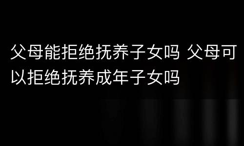 父母能拒绝抚养子女吗 父母可以拒绝抚养成年子女吗
