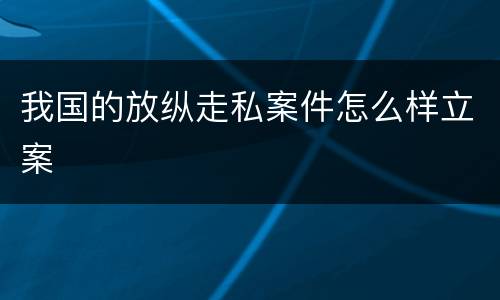我国的放纵走私案件怎么样立案