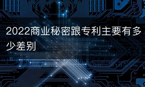 2022商业秘密跟专利主要有多少差别