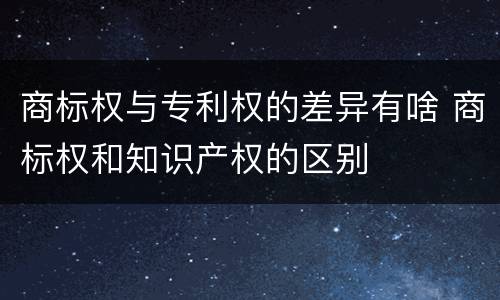 商标权与专利权的差异有啥 商标权和知识产权的区别