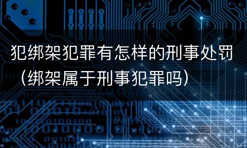 犯绑架犯罪有怎样的刑事处罚（绑架属于刑事犯罪吗）