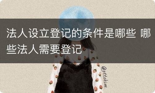 法人设立登记的条件是哪些 哪些法人需要登记