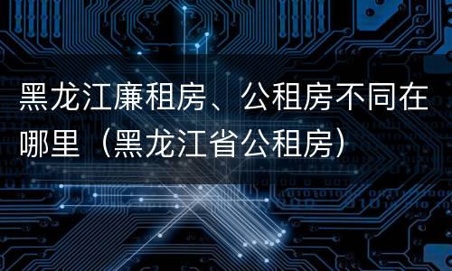 黑龙江廉租房、公租房不同在哪里（黑龙江省公租房）
