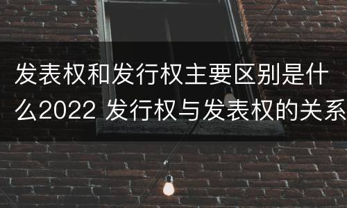 发表权和发行权主要区别是什么2022 发行权与发表权的关系