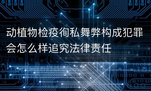 动植物检疫徇私舞弊构成犯罪会怎么样追究法律责任