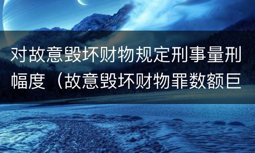 对故意毁坏财物规定刑事量刑幅度（故意毁坏财物罪数额巨大量刑标准）