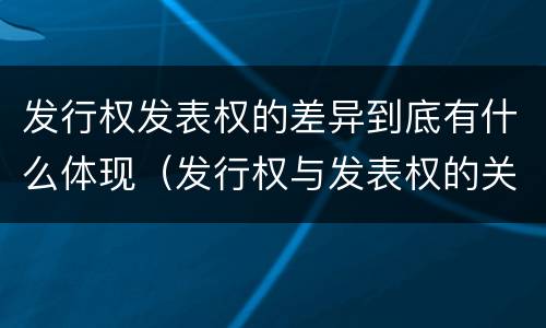 发行权发表权的差异到底有什么体现（发行权与发表权的关系）