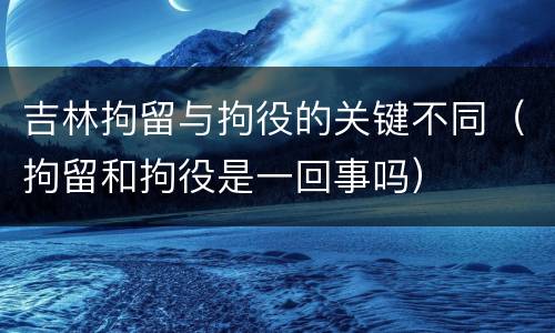 吉林拘留与拘役的关键不同（拘留和拘役是一回事吗）