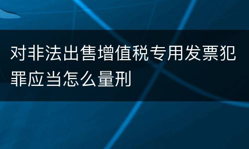 对非法出售增值税专用发票犯罪应当怎么量刑