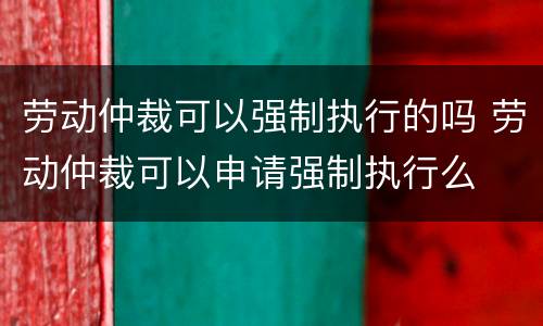 劳动仲裁可以强制执行的吗 劳动仲裁可以申请强制执行么