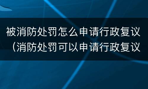 被消防处罚怎么申请行政复议（消防处罚可以申请行政复议）
