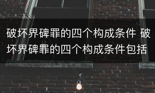 破坏界碑罪的四个构成条件 破坏界碑罪的四个构成条件包括
