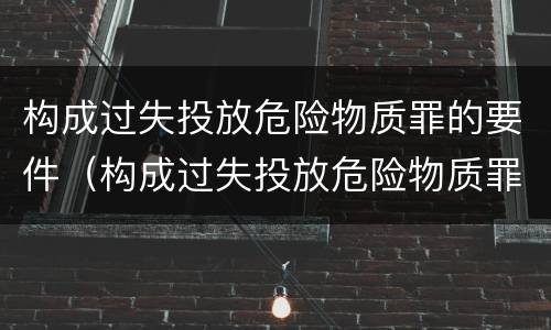 构成过失投放危险物质罪的要件（构成过失投放危险物质罪的要件包括）