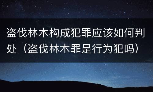 盗伐林木构成犯罪应该如何判处（盗伐林木罪是行为犯吗）