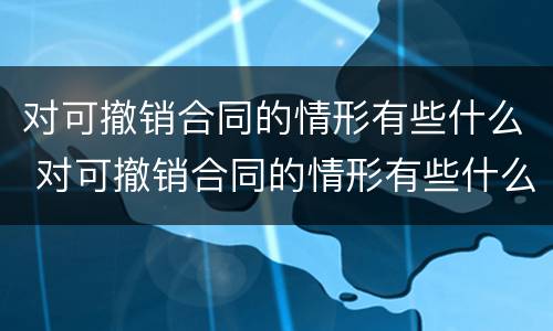对可撤销合同的情形有些什么 对可撤销合同的情形有些什么处罚
