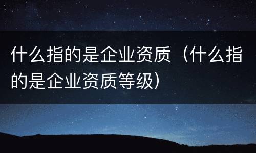 什么指的是企业资质（什么指的是企业资质等级）