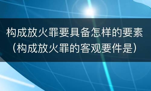 构成放火罪要具备怎样的要素（构成放火罪的客观要件是）