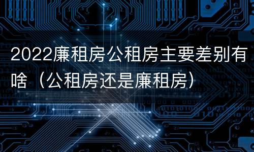 2022廉租房公租房主要差别有啥（公租房还是廉租房）