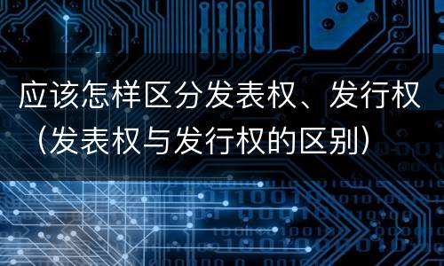 应该怎样区分发表权、发行权（发表权与发行权的区别）