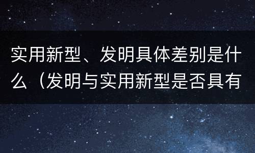 实用新型、发明具体差别是什么（发明与实用新型是否具有实用性）