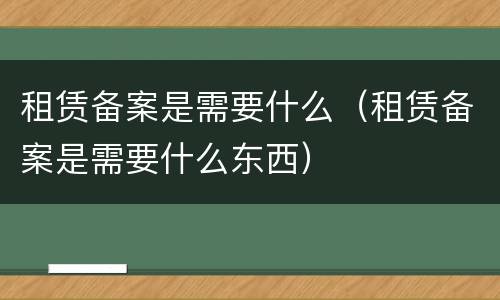 租赁备案是需要什么（租赁备案是需要什么东西）