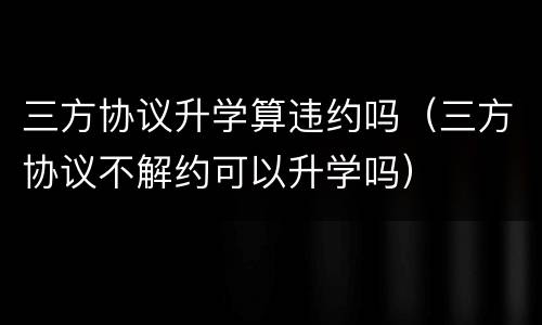 三方协议升学算违约吗（三方协议不解约可以升学吗）