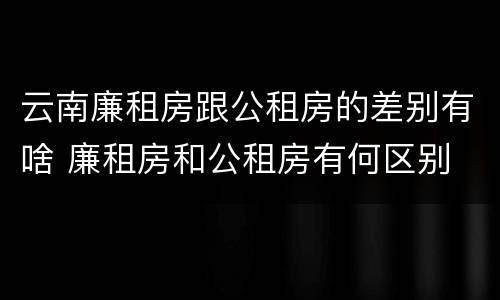 云南廉租房跟公租房的差别有啥 廉租房和公租房有何区别