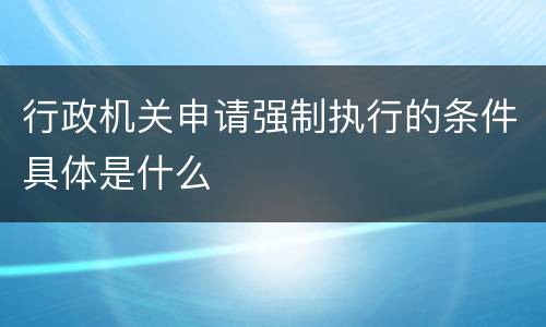 行政机关申请强制执行的条件具体是什么