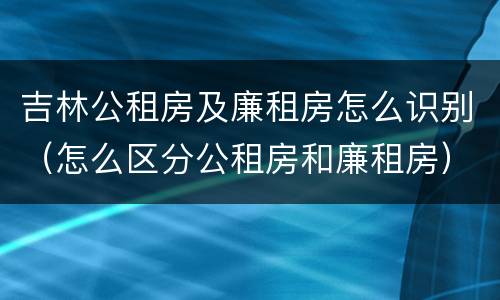 吉林公租房及廉租房怎么识别（怎么区分公租房和廉租房）