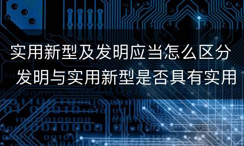 实用新型及发明应当怎么区分 发明与实用新型是否具有实用性