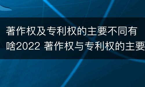 著作权及专利权的主要不同有啥2022 著作权与专利权的主要区别