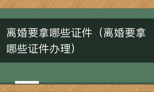 离婚要拿哪些证件（离婚要拿哪些证件办理）