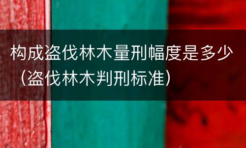 构成盗伐林木量刑幅度是多少（盗伐林木判刑标准）
