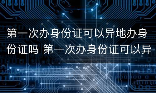 第一次办身份证可以异地办身份证吗 第一次办身份证可以异地办理身份证吗
