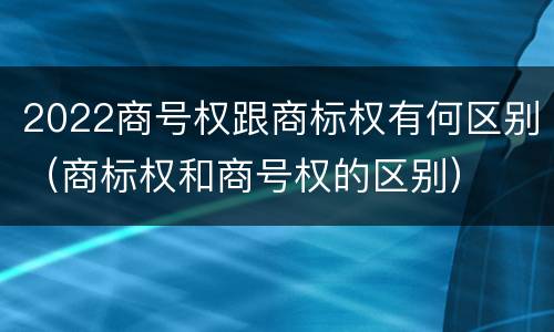 2022商号权跟商标权有何区别（商标权和商号权的区别）