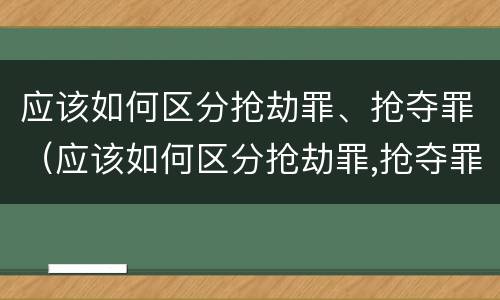 应该如何区分抢劫罪、抢夺罪（应该如何区分抢劫罪,抢夺罪）