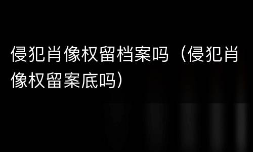 侵犯肖像权留档案吗（侵犯肖像权留案底吗）