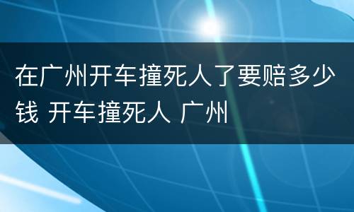 在广州开车撞死人了要赔多少钱 开车撞死人 广州