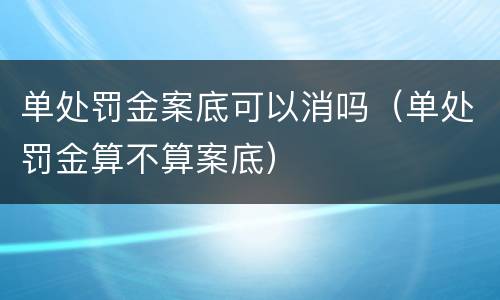 单处罚金案底可以消吗（单处罚金算不算案底）