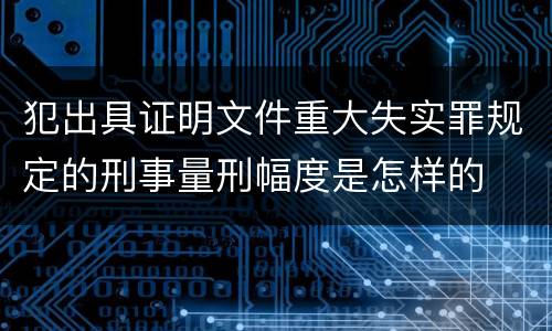 犯出具证明文件重大失实罪规定的刑事量刑幅度是怎样的