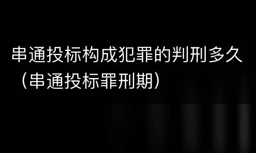 串通投标构成犯罪的判刑多久（串通投标罪刑期）