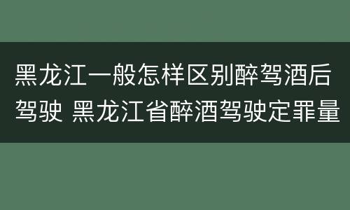 黑龙江一般怎样区别醉驾酒后驾驶 黑龙江省醉酒驾驶定罪量刑标准