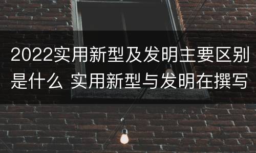 2022实用新型及发明主要区别是什么 实用新型与发明在撰写时有区别吗