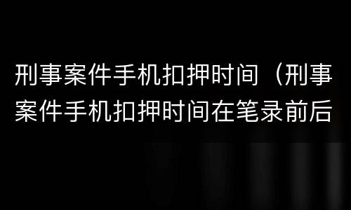 刑事案件手机扣押时间（刑事案件手机扣押时间在笔录前后）