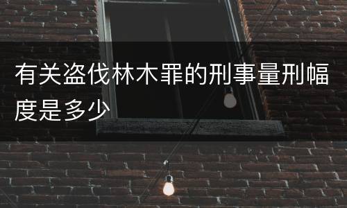 有关盗伐林木罪的刑事量刑幅度是多少