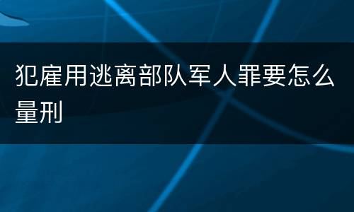 犯雇用逃离部队军人罪要怎么量刑