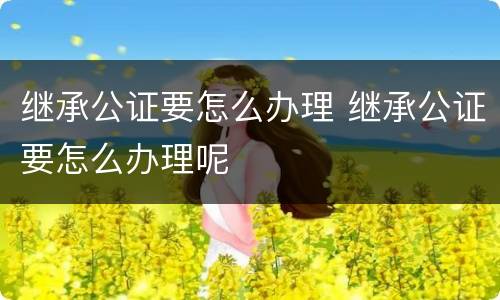 继承公证要怎么办理 继承公证要怎么办理呢